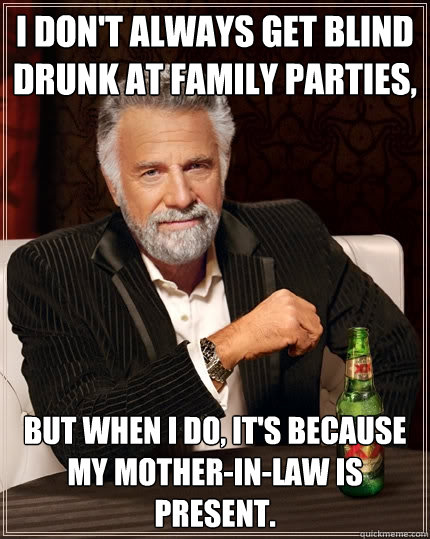 I don't always get blind drunk at family parties, But when I do, it's because my mother-in-law is present. - I don't always get blind drunk at family parties, But when I do, it's because my mother-in-law is present.  The Most Interesting Man In The World