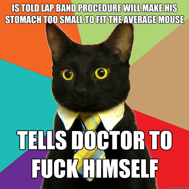 IS TOLD LAP BAND PROCEDURE WILL MAKE HIS STOMACH TOO SMALL TO FIT THE AVERAGE MOUSE TELLS DOCTOR TO 
FUCK HIMSELF  Business Cat