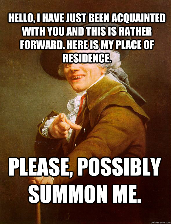 Hello, I have just been acquainted with you and this is rather forward. Here is my place of residence.  Please, possibly summon me.  Joseph Ducreux