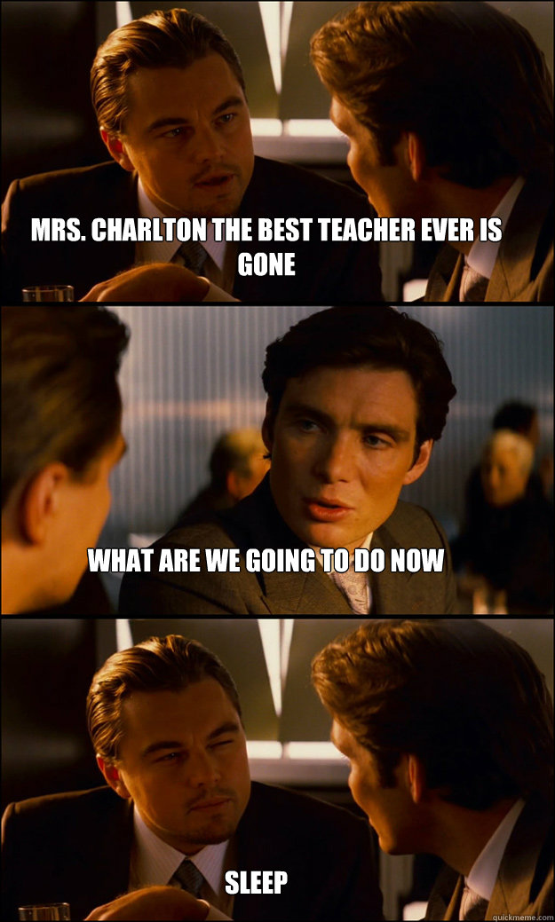 MRS. Charlton the best teacher ever is gone  what are we going to do now  sleep  Inception