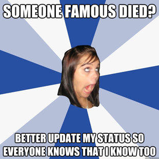 someone famous died? better update my status so everyone knows that i know too  Annoying Facebook Girl