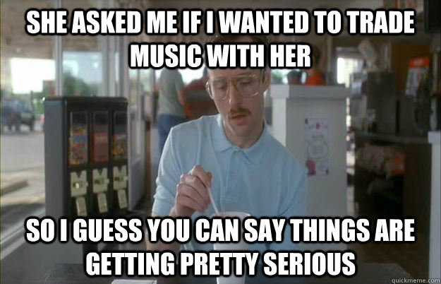 She asked me if i wanted to trade music with her So I guess you can say things are getting pretty serious  Things are getting pretty serious