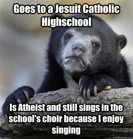 Goes to a Jesuit Catholic Highschool Is Atheist and still sings in the school's choir because I enjoy singing  Confession Bear