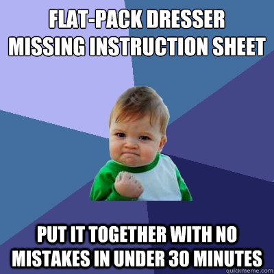 Flat-pack dresser
missing instruction sheet put it together with no mistakes in under 30 minutes - Flat-pack dresser
missing instruction sheet put it together with no mistakes in under 30 minutes  Success Kid