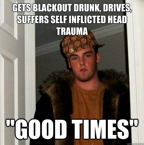 gets blackout drunk, drives, suffers self inflicted head trauma  