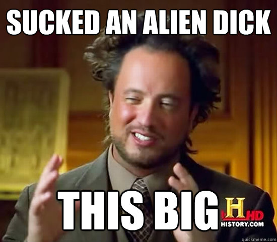 sucked an alien dick this big  Ancient Aliens