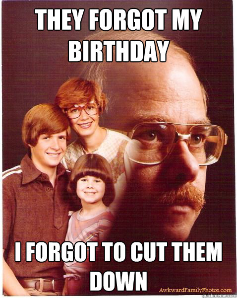 they forgot my birthday i forgot to cut them down   Vengeance Dad