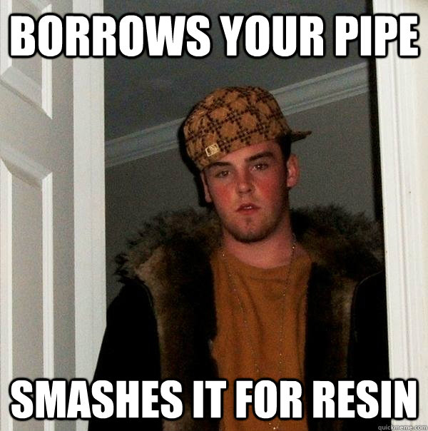 borrows your pipe  smashes it for resin   Scumbag Steve