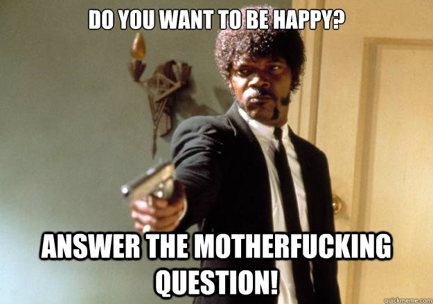 Do you want to be HAPPY? Answer the motherfucking question!  Samuel L Jackson