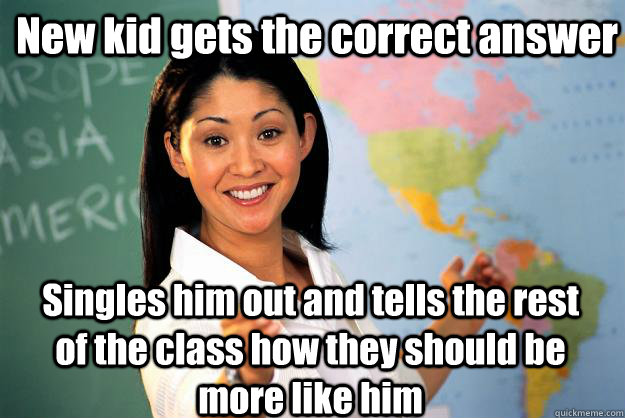 New kid gets the correct answer Singles him out and tells the rest of the class how they should be more like him - New kid gets the correct answer Singles him out and tells the rest of the class how they should be more like him  Unhelpful High School Teacher