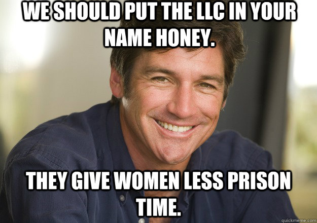 We should put the LLC in your name honey. They give women less prison time.  Not Quite Feminist Phil