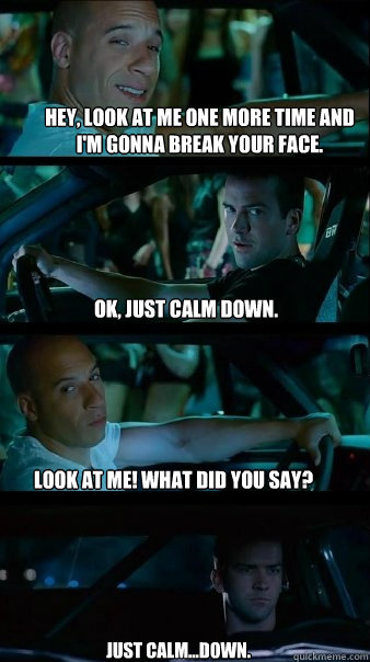 hey, look at me one more time and i'm gonna break your face. ok, just calm down. look at me! what did you say? just calm...down. - hey, look at me one more time and i'm gonna break your face. ok, just calm down. look at me! what did you say? just calm...down.  Fast and Furious