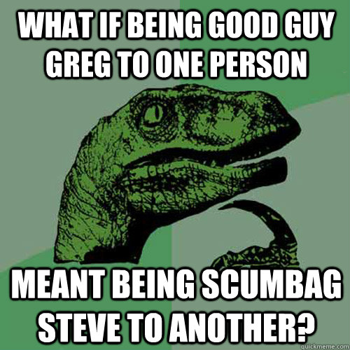 What if being good guy greg to one person meant being scumbag steve to another?  Philosoraptor