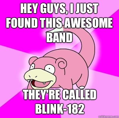 Hey guys, I just found this awesome band They're called Blink-182  Slowpoke