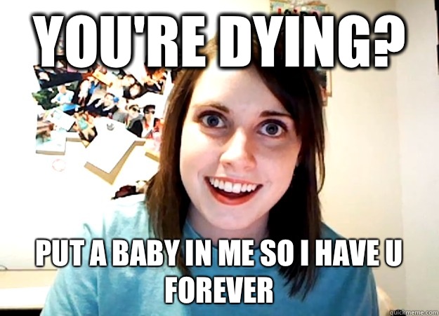 You're dying? Put a baby in me so I have u forever - You're dying? Put a baby in me so I have u forever  Overly Attached Girlfriend