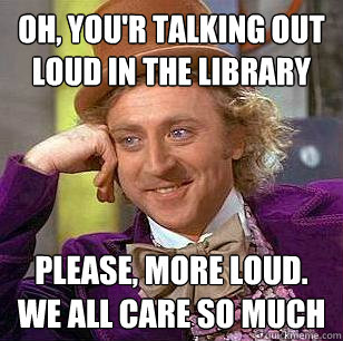 Oh, you'r talking out loud in the library  PLease, more loud. we all care so much   Condescending Wonka