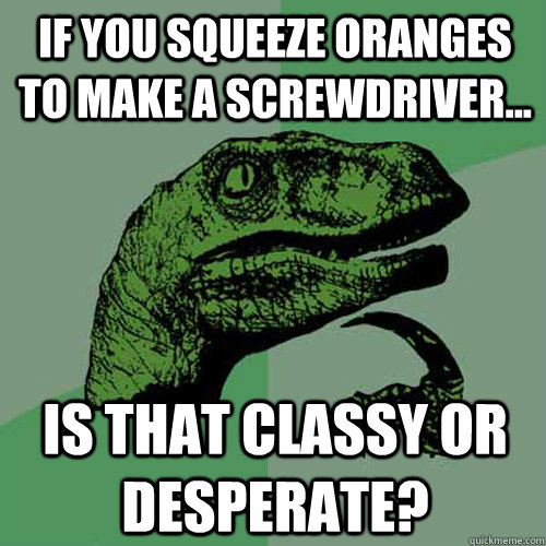 If you squeeze oranges to make a screwdriver... Is that classy or desperate? - If you squeeze oranges to make a screwdriver... Is that classy or desperate?  Philosoraptor