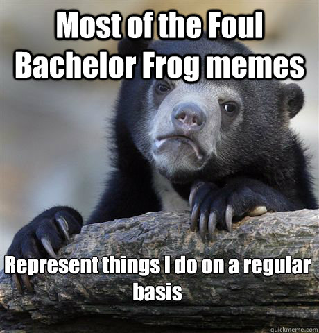 Most of the Foul Bachelor Frog memes Represent things I do on a regular basis

  Confession Bear