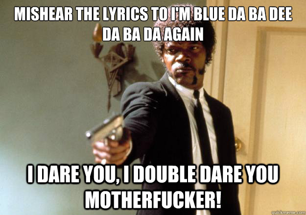 Mishear the lyrics to I'm Blue Da Ba Dee Da Ba Da again
 i dare you, i double dare you motherfucker! - Mishear the lyrics to I'm Blue Da Ba Dee Da Ba Da again
 i dare you, i double dare you motherfucker!  Samuel L Jackson