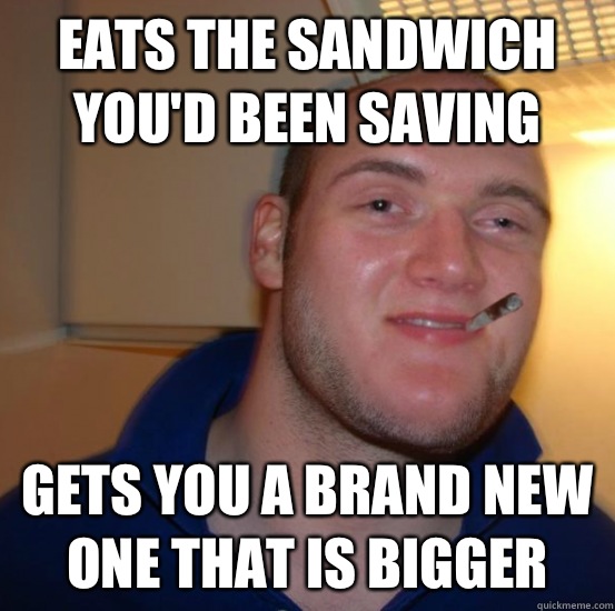 Eats the sandwich you'd been saving Gets you a brand new one that is bigger - Eats the sandwich you'd been saving Gets you a brand new one that is bigger  Good 10 Guy Greg