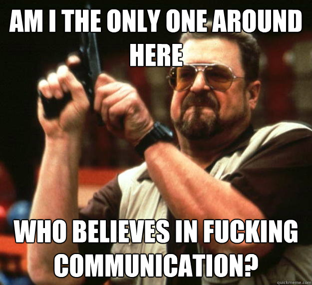 am I the only one around here Who believes in fucking communication?  Angry Walter