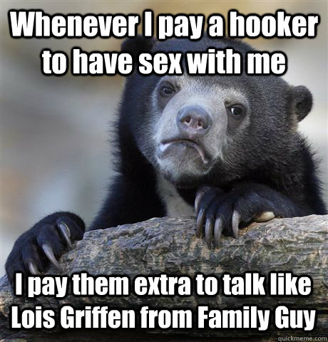 Whenever I pay a hooker to have sex with me I pay them extra to talk like Lois Griffen from Family Guy  Confession Bear