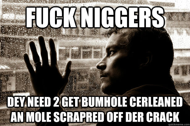 fuck niggers dey need 2 get bumhole cerleaned an mole scrapred off der crack  Over-Educated Problems