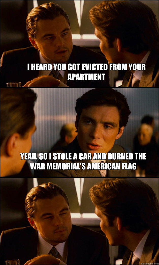 I heard you got evicted from your apartment Yeah, so I stole a car and burned the War Memorial's American flag   Inception