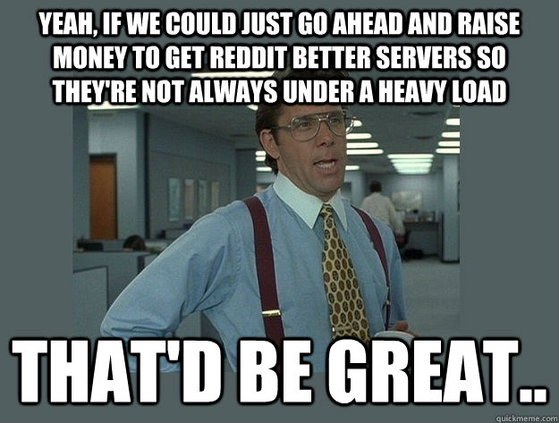 Yeah, if we could just go ahead and raise money to get Reddit better servers so they're not always under a heavy load That'd be great..  Office Space Lumbergh