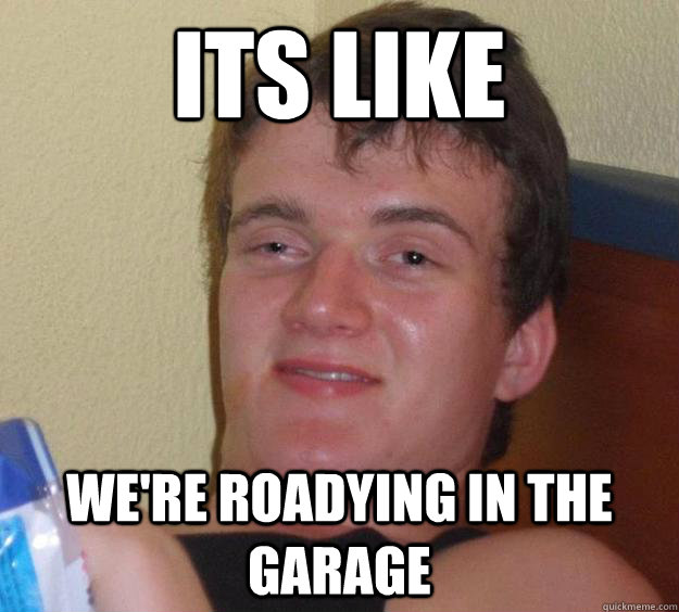 its like we're roadying in the garage  10 Guy