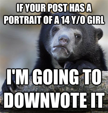 If your post has a portrait of a 14 y/o girl i'm going to downvote it  Confession Bear