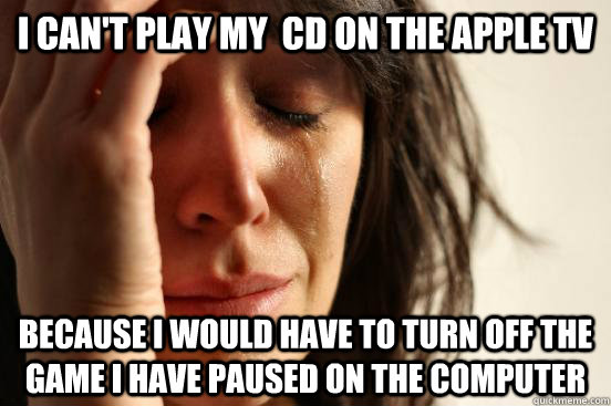 I can't play my  cd on the apple tv because i would have to turn off the game i have paused on the computer  First World Problems