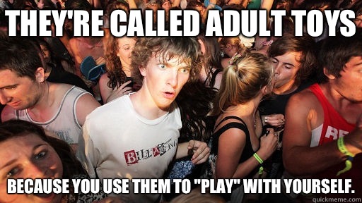 they're called adult toys Because you use them to 