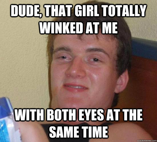 dude, that girl totally winked at me with both eyes at the same time  Really High Guy