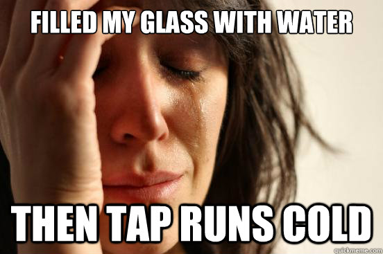 filled my glass with water then tap runs cold - filled my glass with water then tap runs cold  First World Problems