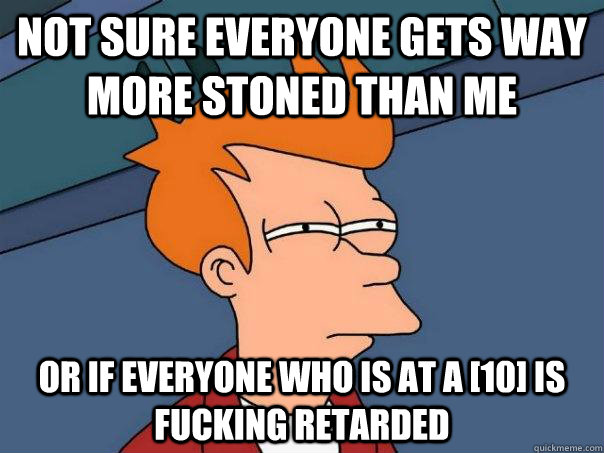 Not sure everyone gets way more stoned than me Or if everyone who is at a [10] is fucking retarded  Futurama Fry