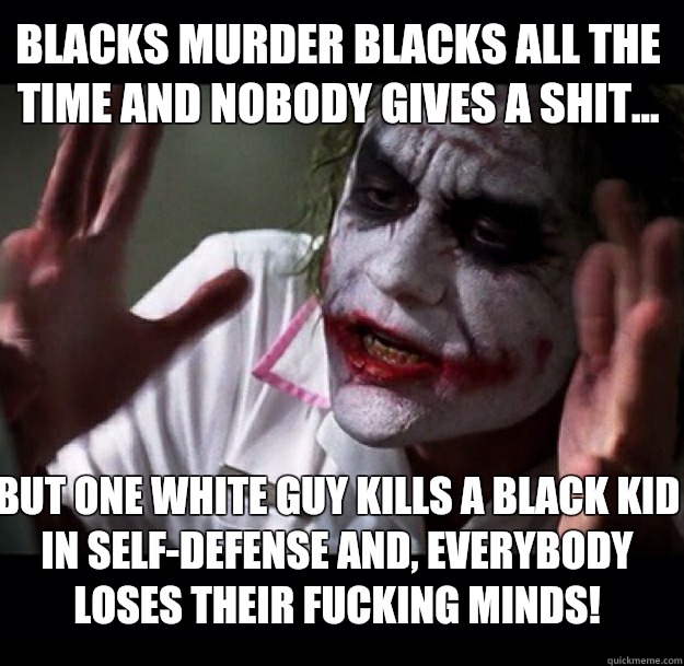 Blacks murder blacks all the time and nobody gives a shit... But one white guy kills a black kid in self-defense and, everybody loses their FUCKING MINDS!  joker