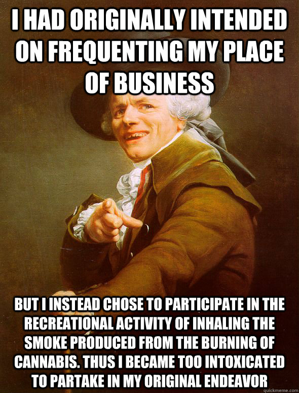 I had originally intended on frequenting my place of business but i instead chose to participate in the recreational activity of inhaling the smoke produced from the burning of cannabis. thus i became too intoxicated to partake in my original endeavor - I had originally intended on frequenting my place of business but i instead chose to participate in the recreational activity of inhaling the smoke produced from the burning of cannabis. thus i became too intoxicated to partake in my original endeavor  Joseph Ducreux