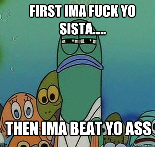 first ima fuck yo sista..... then ima beat yo ass - first ima fuck yo sista..... then ima beat yo ass  Serious fish SpongeBob