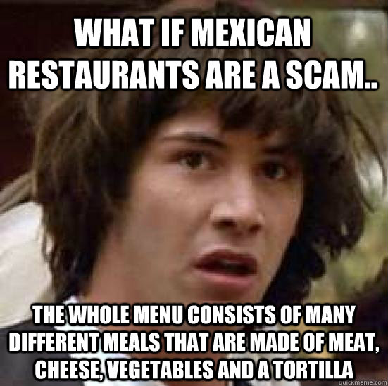 What if Mexican restaurants are a scam.. the whole menu consists of many different meals that are made of meat, cheese, vegetables and a tortilla - What if Mexican restaurants are a scam.. the whole menu consists of many different meals that are made of meat, cheese, vegetables and a tortilla  conspiracy keanu