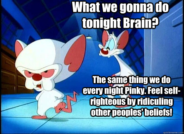 What we gonna do tonight Brain? The same thing we do every night Pinky. Feel self-righteous by ridiculing other peoples' beliefs!  Pinky and the Brain