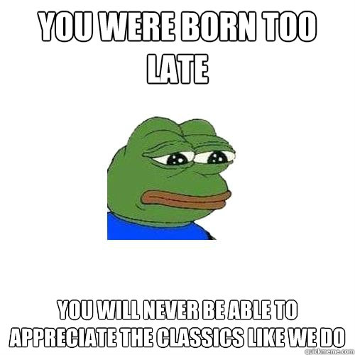 You were born too late You will never be able to appreciate the classics like we do  Sad Frog