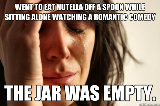 Went to eat nutella off a spoon while sitting alone watching a romantic comedy the jar was empty.  First World Problems