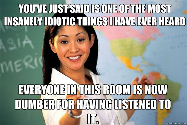 you've just said is one of the most insanely idiotic things I have ever heard Everyone in this room is now dumber for having listened to it.   Unhelpful High School Teacher