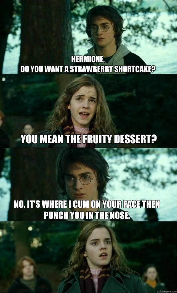 hermione, 
do you want a strawberry shortcake? You mean the fruity dessert? No. It's where I cum on your face then punch you in the nose.  Horny Harry