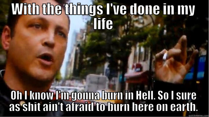 I know I'm gonna burn in Hell. - WITH THE THINGS I'VE DONE IN MY LIFE OH I KNOW I'M GONNA BURN IN HELL. SO I SURE AS SHIT AIN'T AFRAID TO BURN HERE ON EARTH. Misc