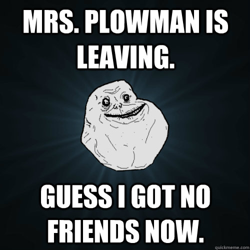 Mrs. plowman is leaving. Guess I got no friends now.  Forever Alone