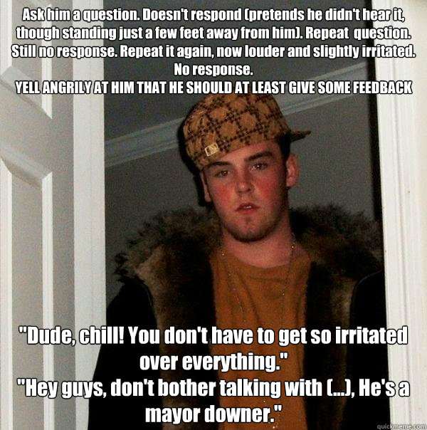 Ask him a question. Doesn't respond (pretends he didn't hear it, though standing just a few feet away from him). Repeat  question. Still no response. Repeat it again, now louder and slightly irritated. No response.
YELL ANGRILY AT HIM THAT HE SHOULD AT LE - Ask him a question. Doesn't respond (pretends he didn't hear it, though standing just a few feet away from him). Repeat  question. Still no response. Repeat it again, now louder and slightly irritated. No response.
YELL ANGRILY AT HIM THAT HE SHOULD AT LE  Scumbag Steve