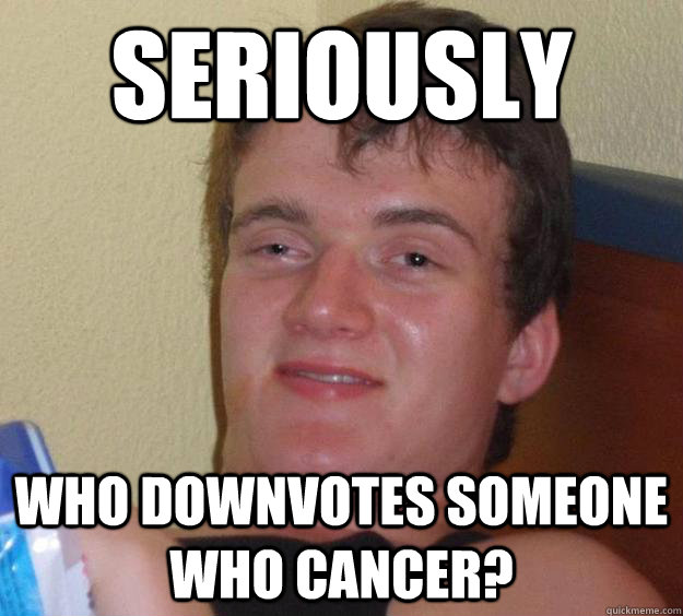 Seriously who downvotes someone who cancer?  10 Guy