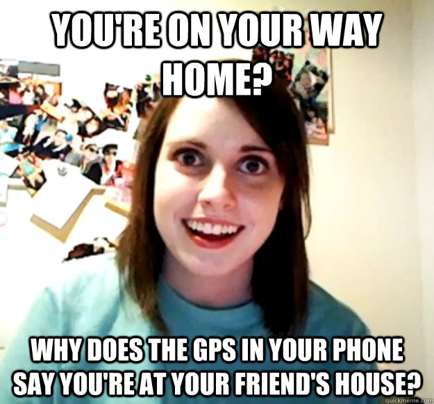 You're on your way home? Why does the GPS in your phone say you're at your friend's house? - You're on your way home? Why does the GPS in your phone say you're at your friend's house?  Overly Attached Girlfriend